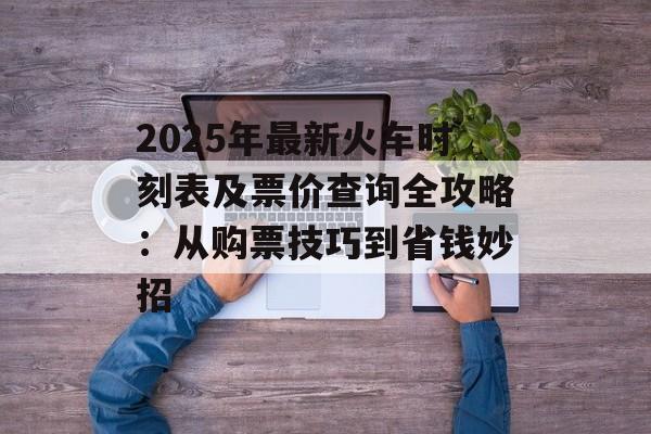 2025年最新火车时刻表及票价查询全攻略：从购票技巧到省钱妙招-第1张图片-