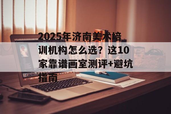 2025年济南美术培训机构怎么选？这10家靠谱画室测评+避坑指南-第1张图片-