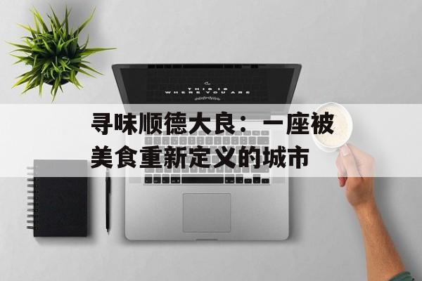寻味顺德大良：一座被美食重新定义的城市-第1张图片-