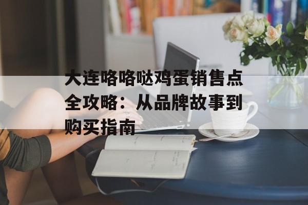 大连咯咯哒鸡蛋销售点全攻略：从品牌故事到购买指南-第1张图片-