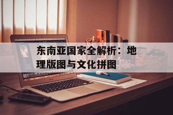 东南亚国家全解析：地理版图与文化拼图-第1张图片-