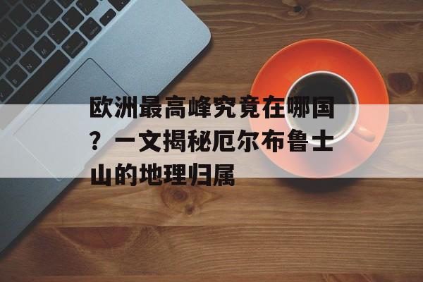 欧洲最高峰究竟在哪国？一文揭秘厄尔布鲁士山的地理归属-第1张图片-