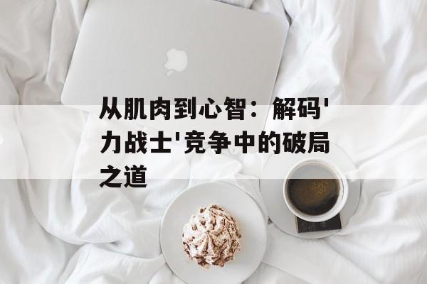 从肌肉到心智：解码'力战士'竞争中的破局之道-第1张图片-