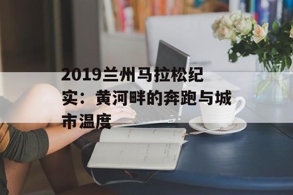 2019兰州马拉松纪实:黄河畔的奔跑与城市温度-第1张图片- 2019兰州马拉松纪实:黄河畔的奔跑与城市温度-第1张图片-