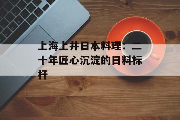 上海上井日本料理：二十年匠心沉淀的日料标杆-第1张图片-
