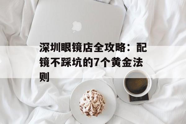 深圳眼镜店全攻略：配镜不踩坑的7个黄金法则-第1张图片-