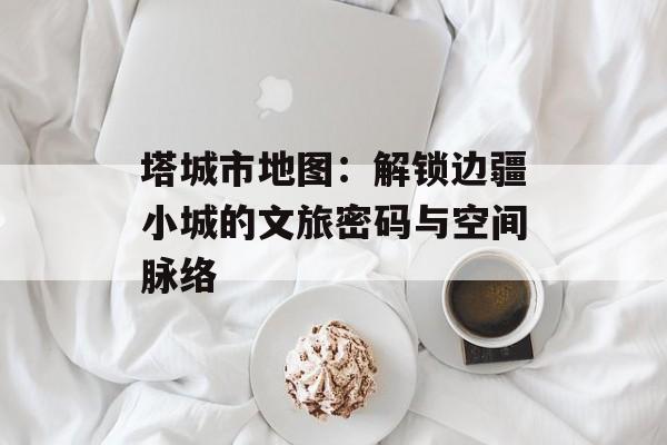 塔城市地图：解锁边疆小城的文旅密码与空间脉络-第1张图片-