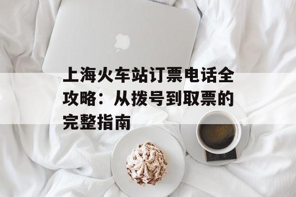 上海火车站订票电话全攻略：从拨号到取票的完整指南-第1张图片-