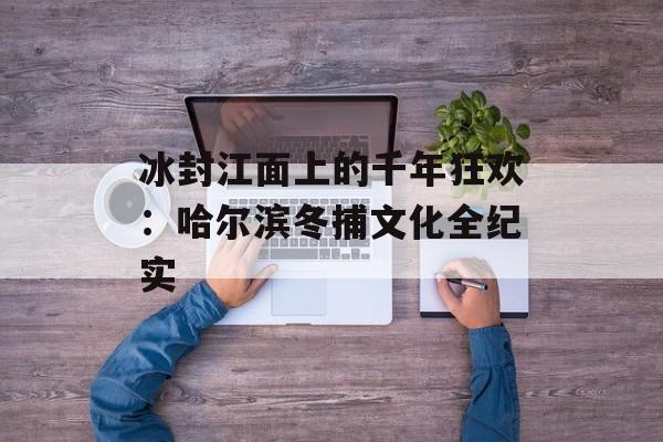 冰封江面上的千年狂欢：哈尔滨冬捕文化全纪实-第1张图片-
