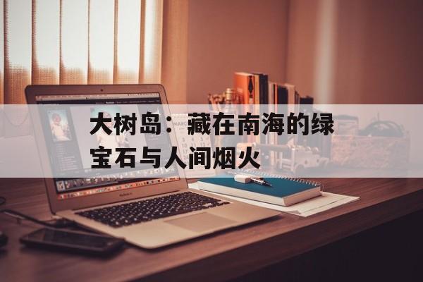 大树岛:藏在南海的绿宝石与人间烟火-第1张图片- 大树岛:藏在南海的绿宝石与人间烟火-第1张图片-