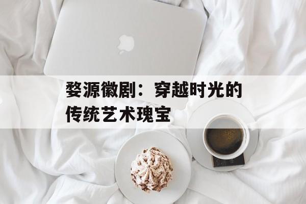 婺源徽剧：穿越时光的传统艺术瑰宝-第1张图片-
