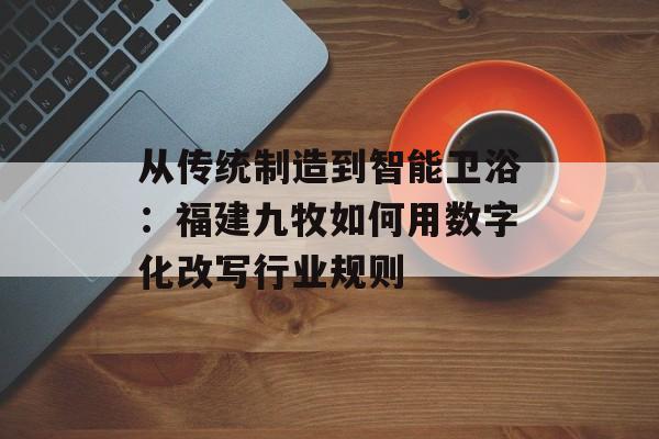 从传统制造到智能卫浴：福建九牧如何用数字化改写行业规则-第1张图片-