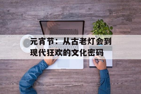 元宵节：从古老灯会到现代狂欢的文化密码-第1张图片-