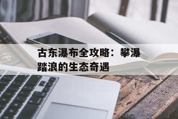 古东瀑布全攻略：攀瀑踏浪的生态奇遇-第1张图片-