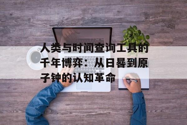 人类与时间查询工具的千年博弈：从日晷到原子钟的认知革命-第1张图片-