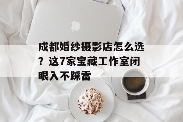 成都婚纱摄影店怎么选？这7家宝藏工作室闭眼入不踩雷-第1张图片-