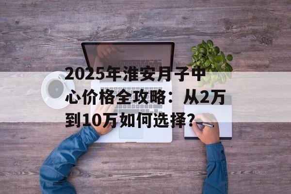 2025年淮安月子中心价格全攻略：从2万到10万如何选择？-第1张图片-