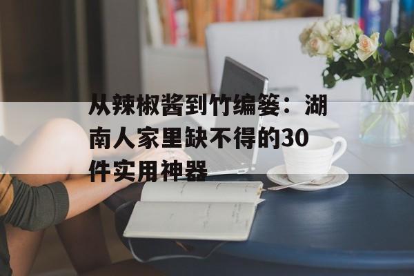 从辣椒酱到竹编篓：湖南人家里缺不得的30件实用神器-第1张图片-