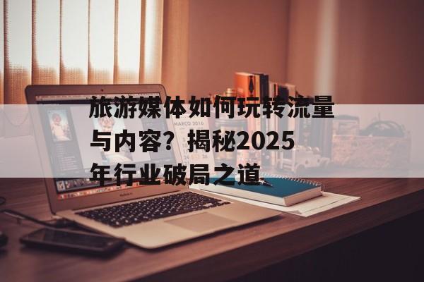 旅游媒体如何玩转流量与内容？揭秘2025年行业破局之道-第1张图片-