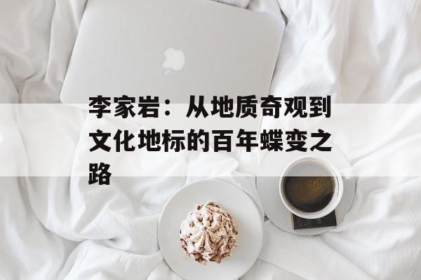李家岩：从地质奇观到文化地标的百年蝶变之路-第1张图片-