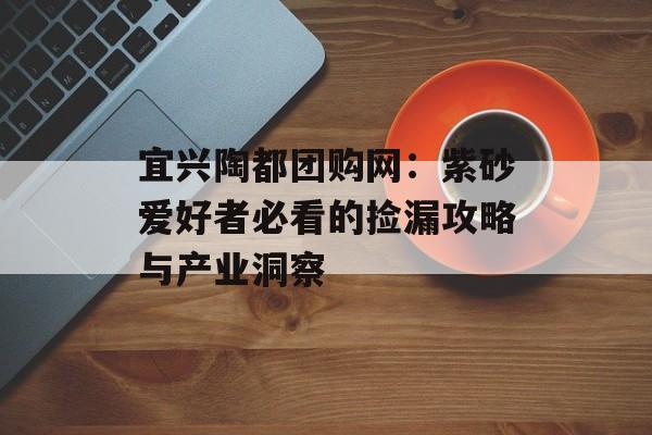 宜兴陶都团购网：紫砂爱好者必看的捡漏攻略与产业洞察-第1张图片-