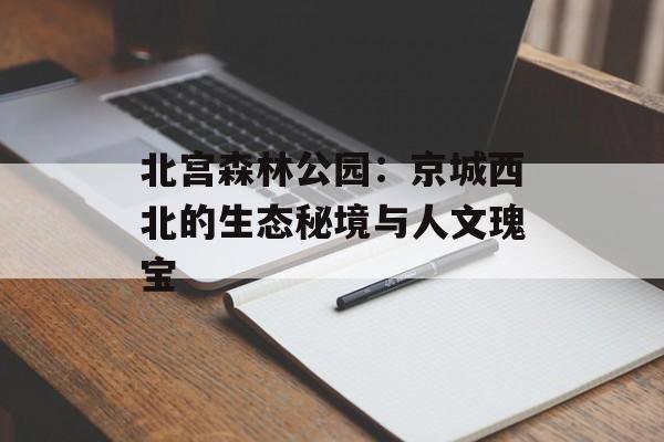 北宫森林公园：京城西北的生态秘境与人文瑰宝-第1张图片-