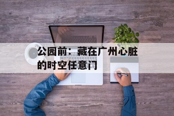 公园前：藏在广州心脏的时空任意门-第1张图片-