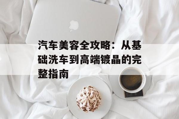 汽车美容全攻略：从基础洗车到高端镀晶的完整指南-第1张图片-