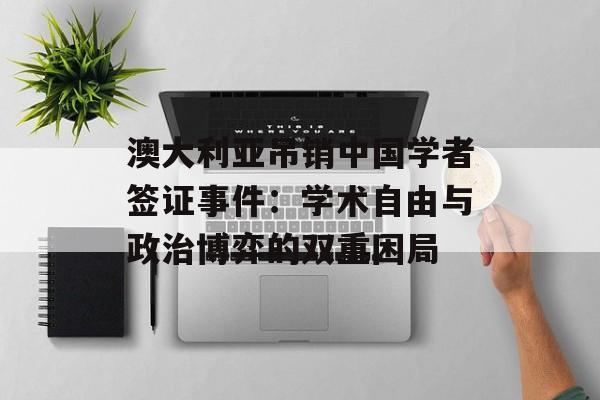 澳大利亚吊销中国学者签证事件：学术自由与政治博弈的双重困局-第1张图片-