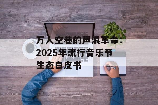 万人空巷的声浪革命：2025年流行音乐节生态白皮书-第1张图片-
