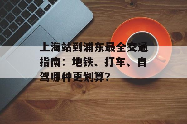 上海站到浦东最全交通指南：地铁、打车、自驾哪种更划算？-第1张图片-