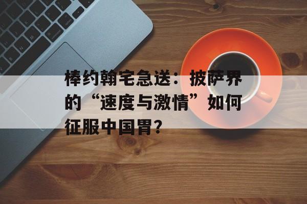 棒约翰宅急送：披萨界的“速度与激情”如何征服中国胃？-第1张图片-