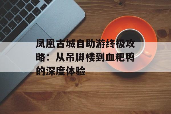 凤凰古城自助游终极攻略：从吊脚楼到血粑鸭的深度体验-第1张图片-