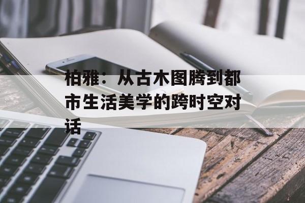 柏雅：从古木图腾到都市生活美学的跨时空对话-第1张图片-