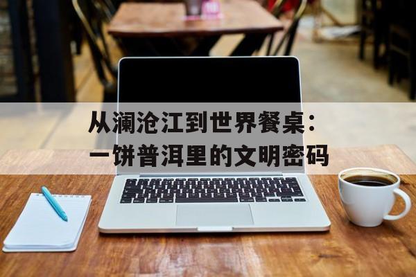 从澜沧江到世界餐桌：一饼普洱里的文明密码-第1张图片-
