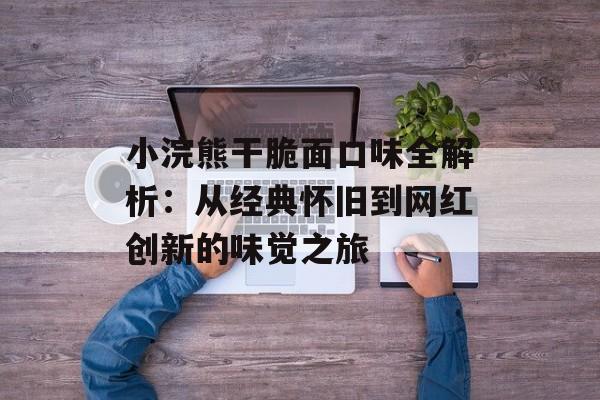 小浣熊干脆面口味全解析：从经典怀旧到网红创新的味觉之旅-第1张图片-