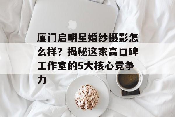 厦门启明星婚纱摄影怎么样？揭秘这家高口碑工作室的5大核心竞争力-第1张图片-