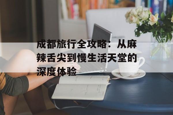 成都旅行全攻略：从麻辣舌尖到慢生活天堂的深度体验-第1张图片-