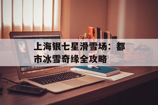 上海银七星滑雪场：都市冰雪奇缘全攻略-第1张图片-
