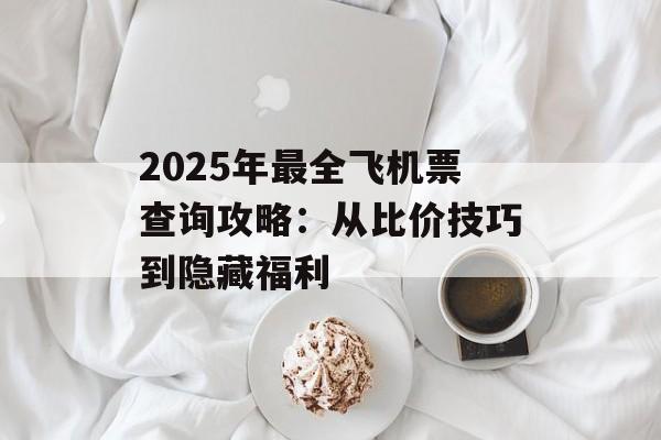 2025年最全飞机票查询攻略：从比价技巧到隐藏福利-第1张图片-