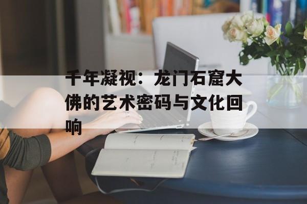 千年凝视：龙门石窟大佛的艺术密码与文化回响-第1张图片-