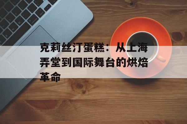 克莉丝汀蛋糕：从上海弄堂到国际舞台的烘焙革命-第1张图片-