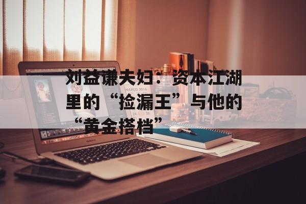 刘益谦夫妇：资本江湖里的“捡漏王”与他的“黄金搭档”-第1张图片-
