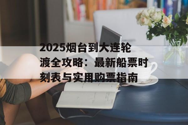2025烟台到大连轮渡全攻略：最新船票时刻表与实用购票指南-第1张图片-