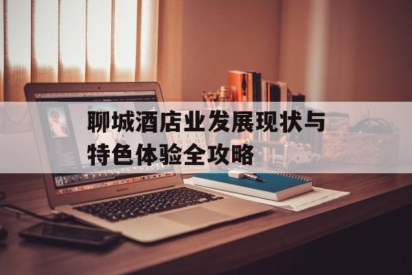 聊城酒店业发展现状与特色体验全攻略-第1张图片- 聊城酒店业发展现状与特色体验全攻略-第1张图片-