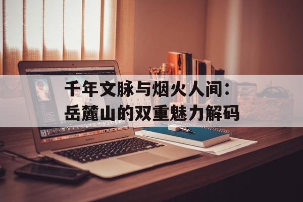 千年文脉与烟火人间：岳麓山的双重魅力解码-第1张图片-