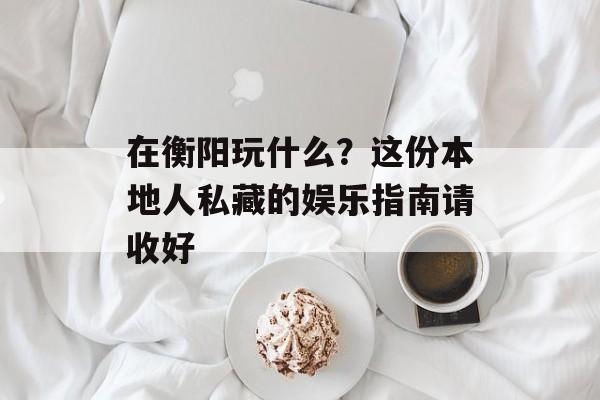 在衡阳玩什么？这份本地人私藏的娱乐指南请收好-第1张图片-