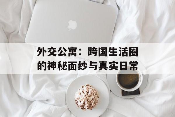 外交公寓：跨国生活圈的神秘面纱与真实日常-第1张图片-