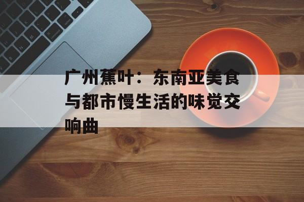 广州蕉叶：东南亚美食与都市慢生活的味觉交响曲-第1张图片-