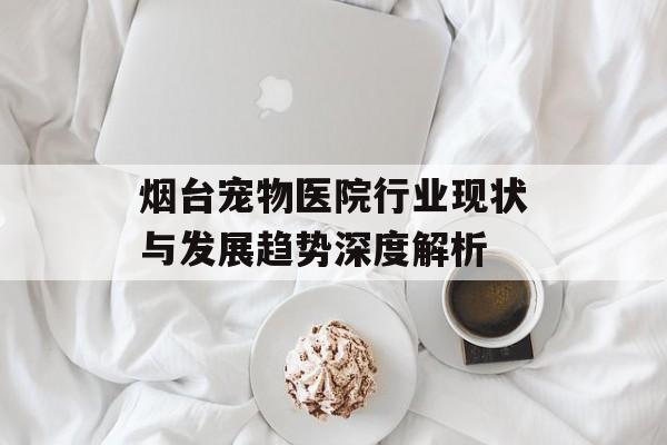 烟台宠物医院行业现状与发展趋势深度解析-第1张图片- 烟台宠物医院行业现状与发展趋势深度解析-第1张图片-